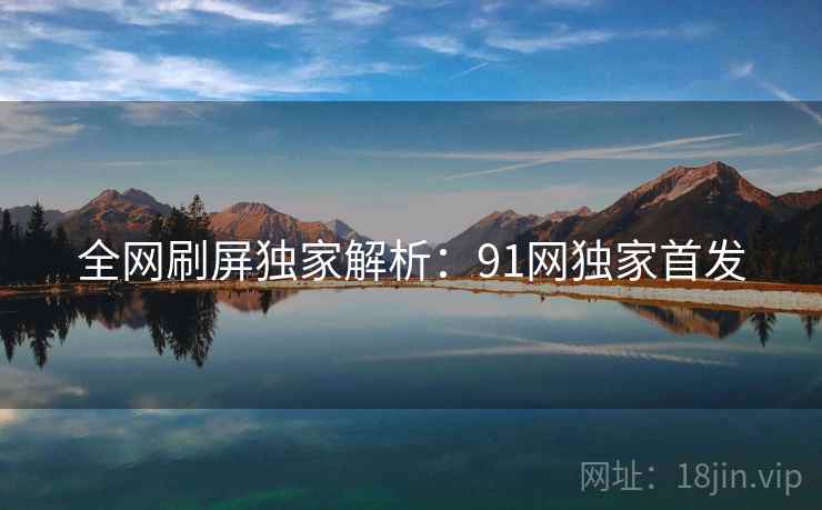 全网刷屏独家解析：91网独家首发