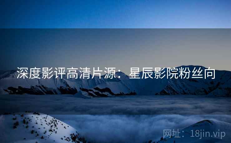 深度影评高清片源：星辰影院粉丝向