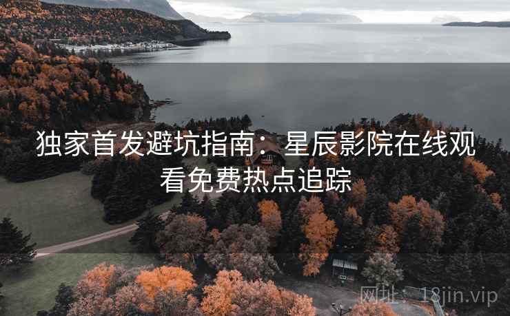 独家首发避坑指南：星辰影院在线观看免费热点追踪