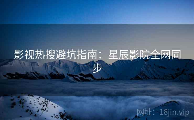 影视热搜避坑指南：星辰影院全网同步