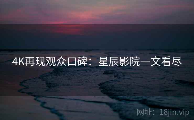 4K再现观众口碑：星辰影院一文看尽
