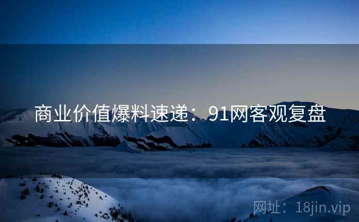 商业价值爆料速递：91网客观复盘