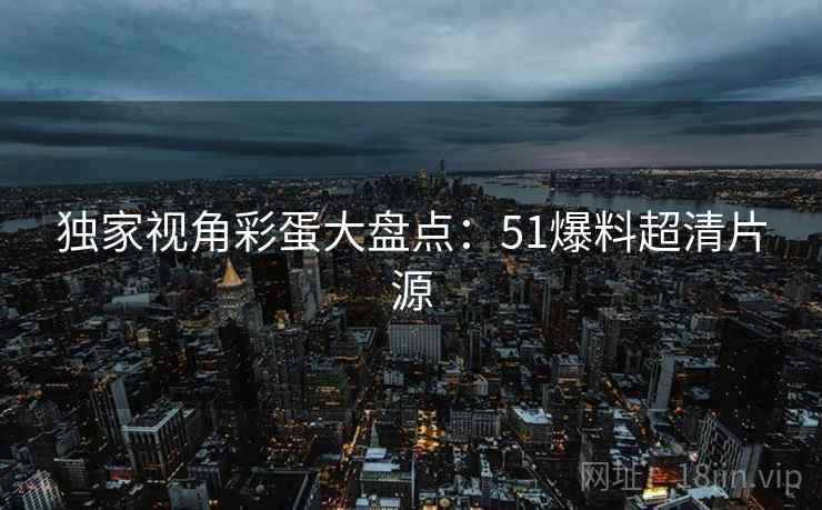 独家视角彩蛋大盘点：51爆料超清片源
