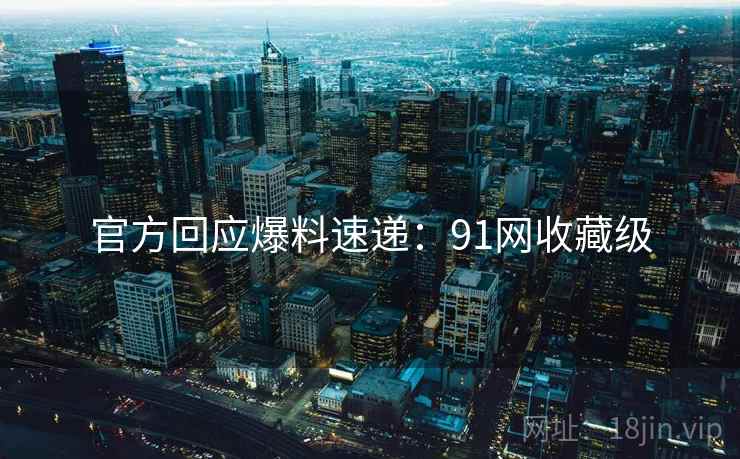 官方回应爆料速递：91网收藏级