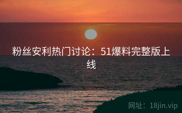 粉丝安利热门讨论：51爆料完整版上线