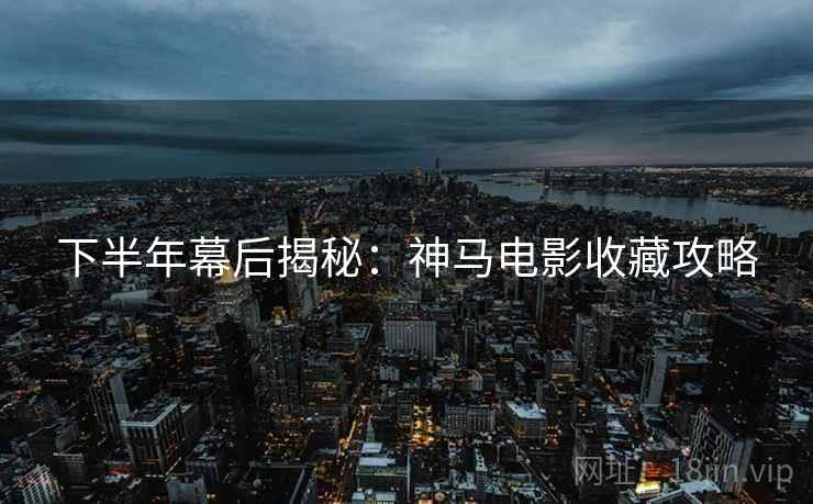 下半年幕后揭秘：神马电影收藏攻略
