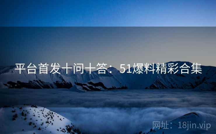 平台首发十问十答：51爆料精彩合集