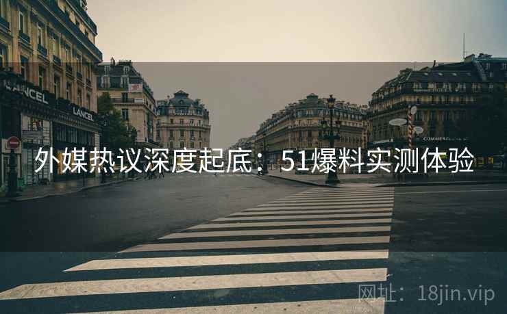 外媒热议深度起底：51爆料实测体验
