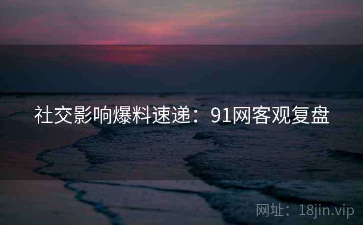 社交影响爆料速递：91网客观复盘
