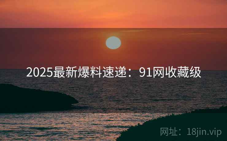 2025最新爆料速递：91网收藏级